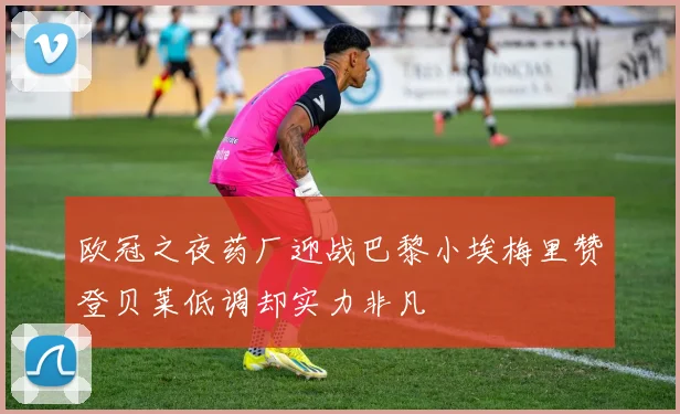 欧冠之夜药厂迎战巴黎小埃梅里赞登贝莱低调却实力非凡