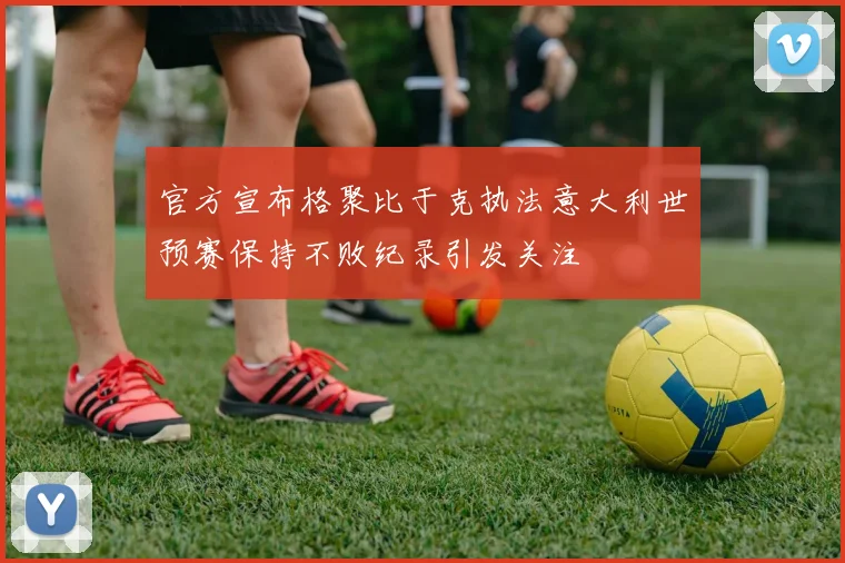 官方宣布格聚比于克执法意大利世预赛保持不败纪录引发关注