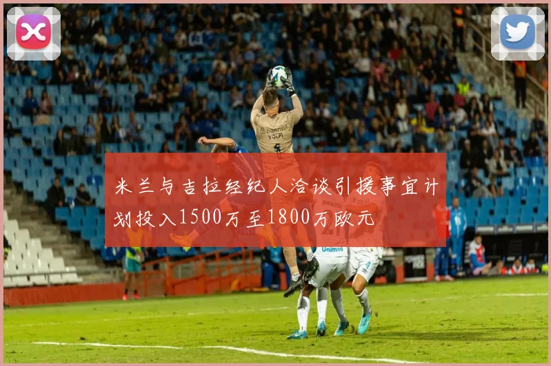 米兰与吉拉经纪人洽谈引援事宜计划投入1500万至1800万欧元