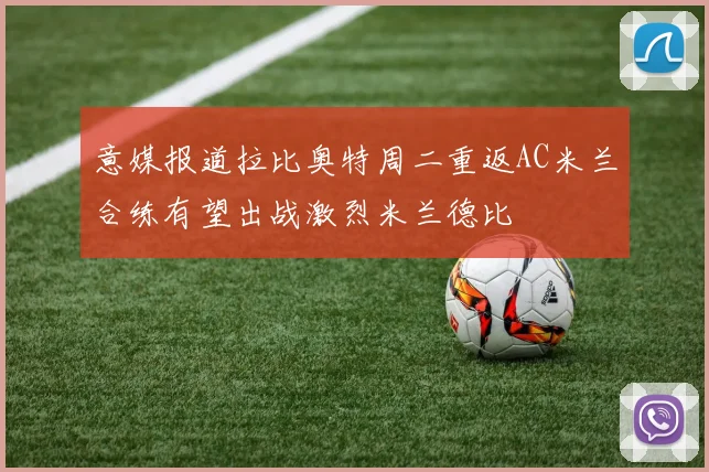 意媒报道拉比奥特周二重返AC米兰合练有望出战激烈米兰德比