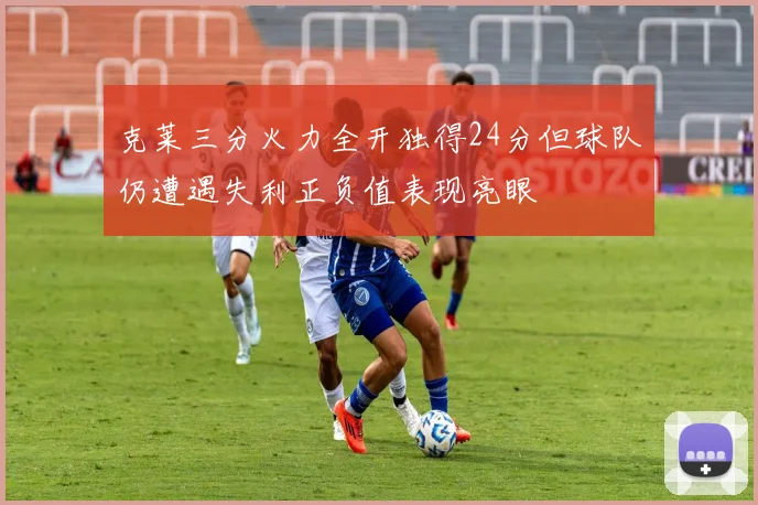 克莱三分火力全开独得24分但球队仍遭遇失利正负值表现亮眼