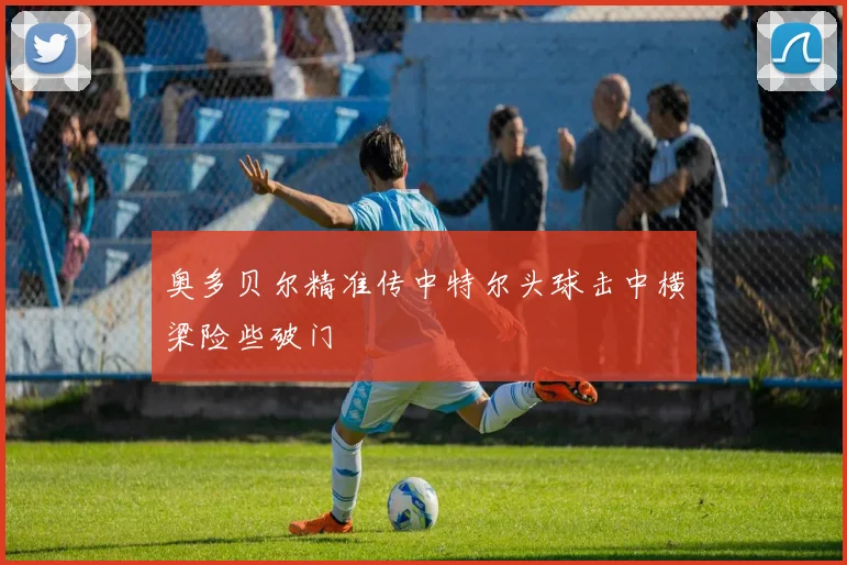 奥多贝尔精准传中特尔头球击中横梁险些破门