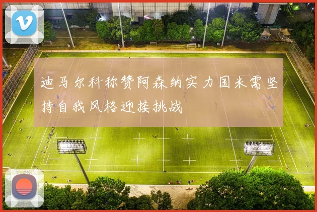 迪马尔科称赞阿森纳实力国米需坚持自我风格迎接挑战