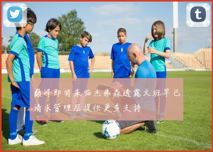 巅峰即将来临杰弗森透露文班早已请求管理层提供更多支持
