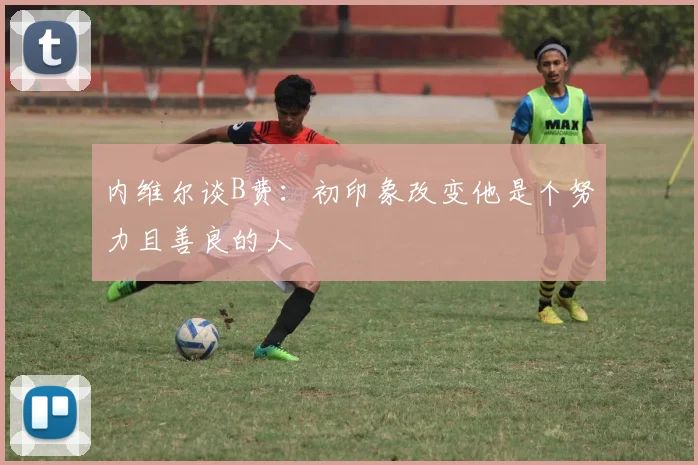 内维尔谈B费：初印象改变他是个努力且善良的人