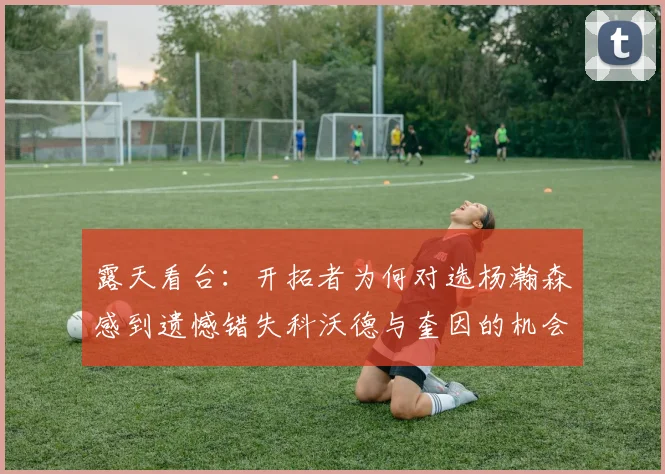 露天看台：开拓者为何对选杨瀚森感到遗憾错失科沃德与奎因的机会