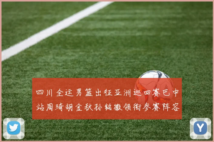 四川全运男篮出征亚洲巡回赛巴中站周琦胡金秋孙铭徽领衔参赛阵容