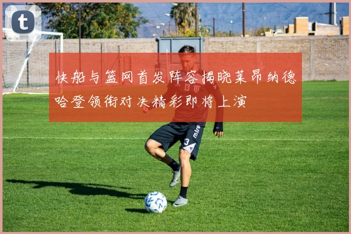 快船与篮网首发阵容揭晓莱昂纳德哈登领衔对决精彩即将上演