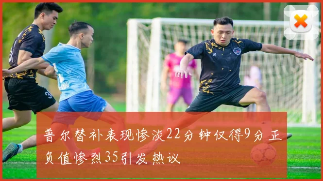 普尔替补表现惨淡22分钟仅得9分正负值惨烈35引发热议